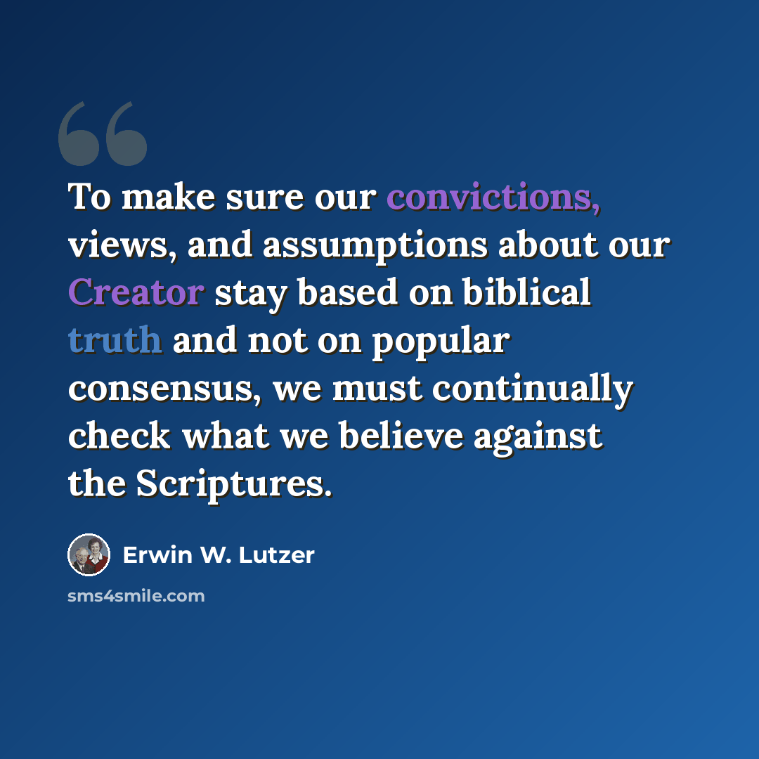 “To make sure our convictions, views, and assumptions about our Creator stay based on biblical truth and not on popular consensus, we must continually check what we believe against the Scriptures.” quote by Erwin W. Lutzer
