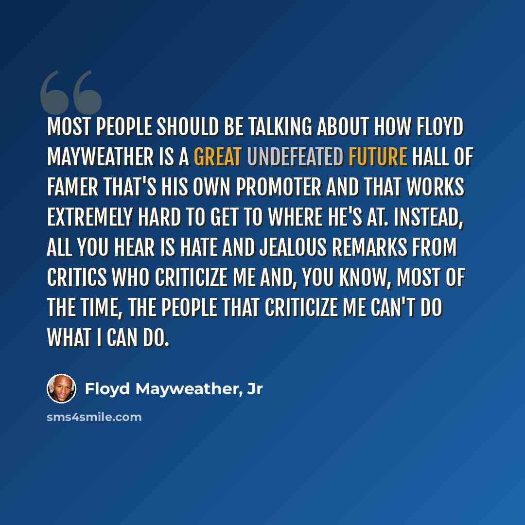 “Most people should be talking about how Floyd Mayweather is a great undefeated future Hall of Famer that's his own promoter and that works extremely hard to get to where he's at. Instead, all you hear is hate and jealous remarks from critics who criticize me and, you know, most of the time, the…” quote by Floyd Mayweather, Jr