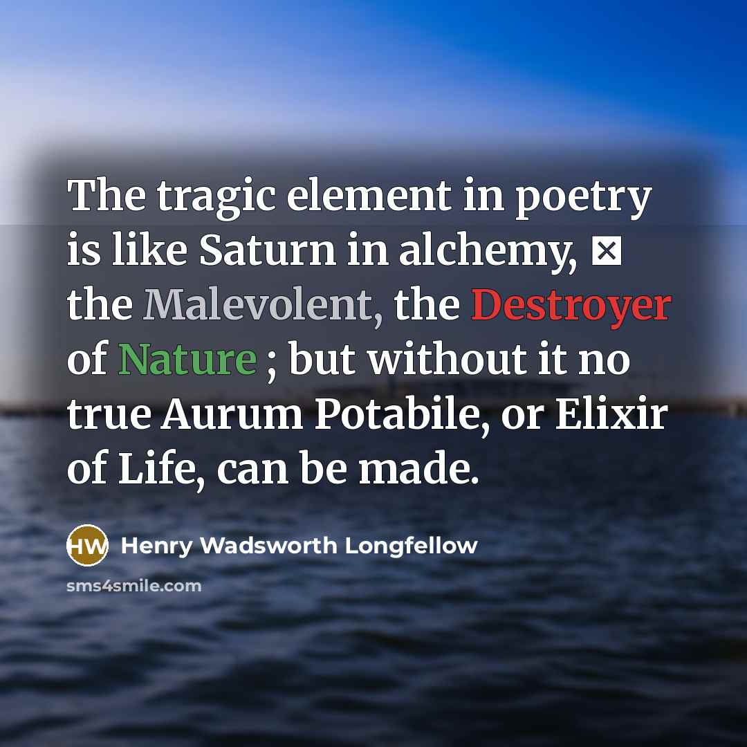 “The tragic element in poetry is like Saturn in alchemy,  the Malevolent, the Destroyer of Nature ; but without it no true Aurum Potabile, or Elixir of Life, can be made.” quote by Henry Wadsworth Longfellow