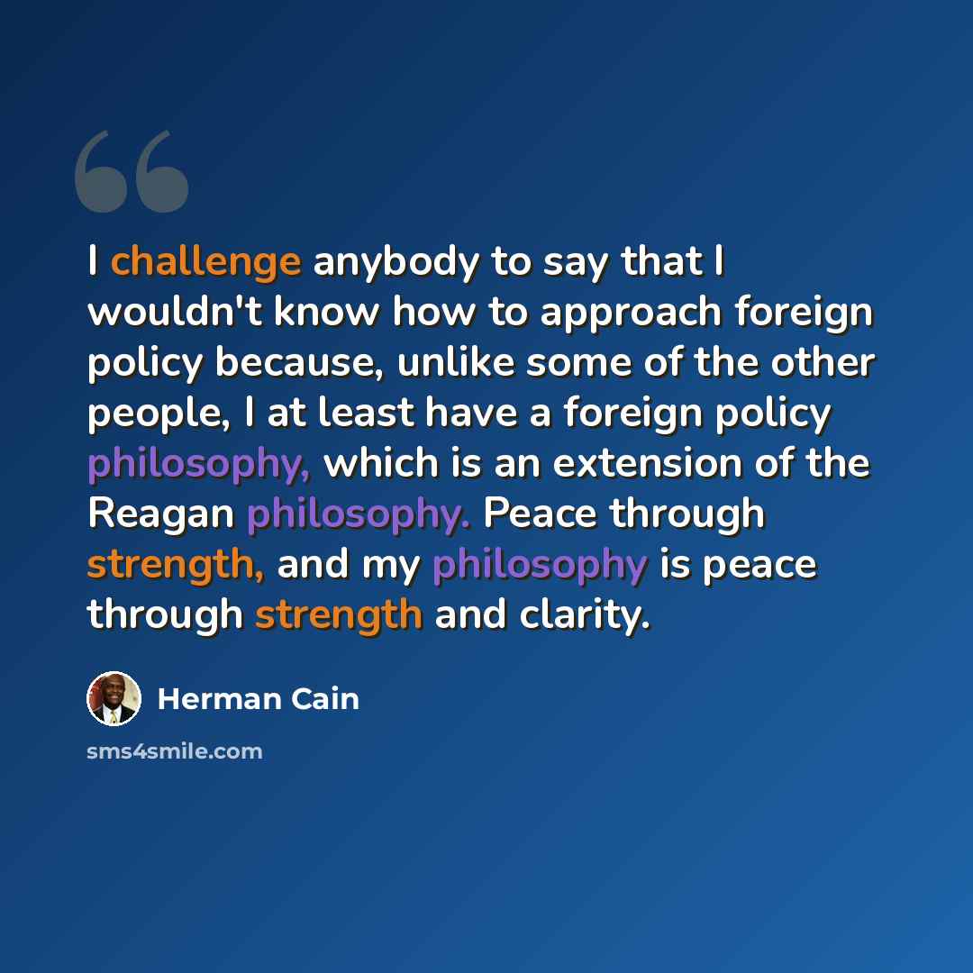 “I challenge anybody to say that I wouldn't know how to approach foreign policy because, unlike some of the other people, I at least have a foreign policy philosophy, which is an extension of the Reagan philosophy. Peace through strength, and my philosophy is peace through strength and clarity.” quote by Herman Cain