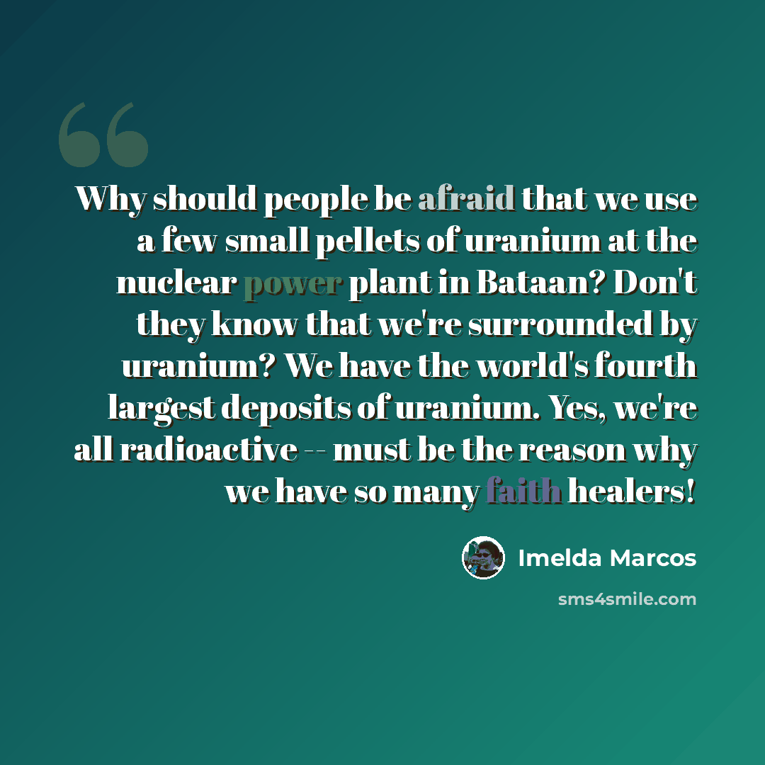 “Why should people be afraid that we use a few small pellets of uranium at the nuclear power plant in Bataan? Don't they know that we're surrounded by uranium? We have the world's fourth largest deposits of uranium. Yes, we're all radioactive -- must be the reason why we have so many faith healers!” quote by Imelda Marcos