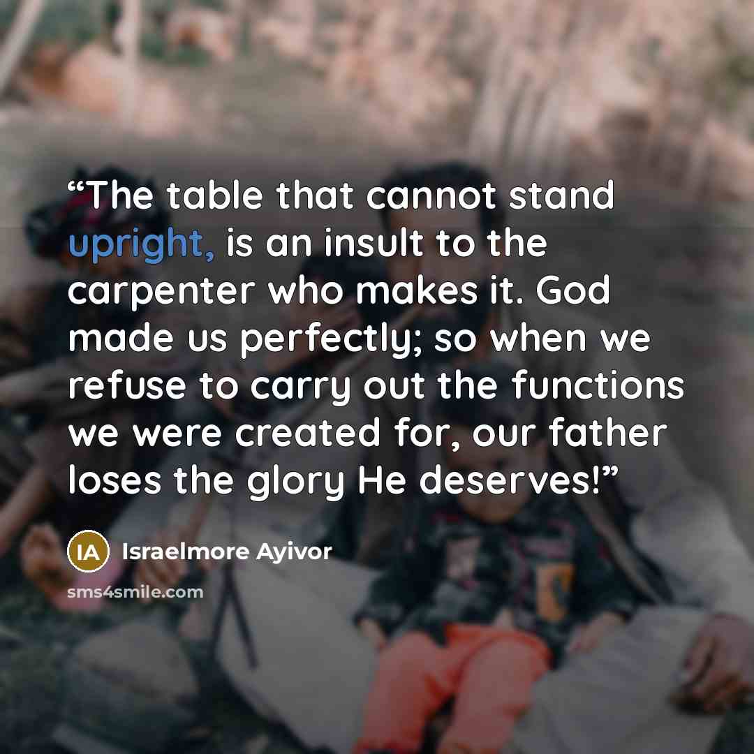 “The table that cannot stand upright, is an insult to the carpenter who makes it. God made us perfectly; so when we refuse to carry out the functions we were created for, our father loses the glory He deserves!” quote by Israelmore Ayivor