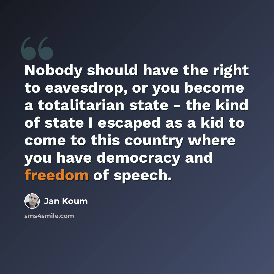 “Nobody should have the right to eavesdrop, or you become a totalitarian state - the kind of state I escaped as a kid to come to this country where you have democracy and freedom of speech.” quote by Jan Koum