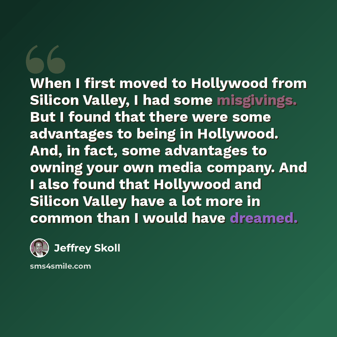 “When I first moved to Hollywood from Silicon Valley, I had some misgivings. But I found that there were some advantages to being in Hollywood. And, in fact, some advantages to owning your own media company. And I also found that Hollywood and Silicon Valley have a lot more in common than I would…” quote by Jeffrey Skoll