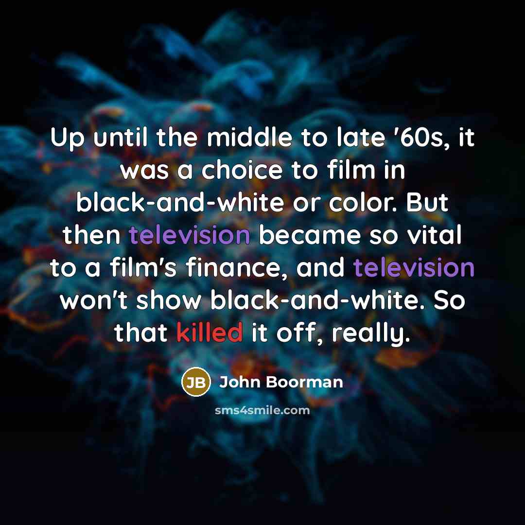 “Up until the middle to late '60s, it was a choice to film in black-and-white or color. But then television became so vital to a film's finance, and television won't show black-and-white. So that killed it off, really.” quote by John Boorman