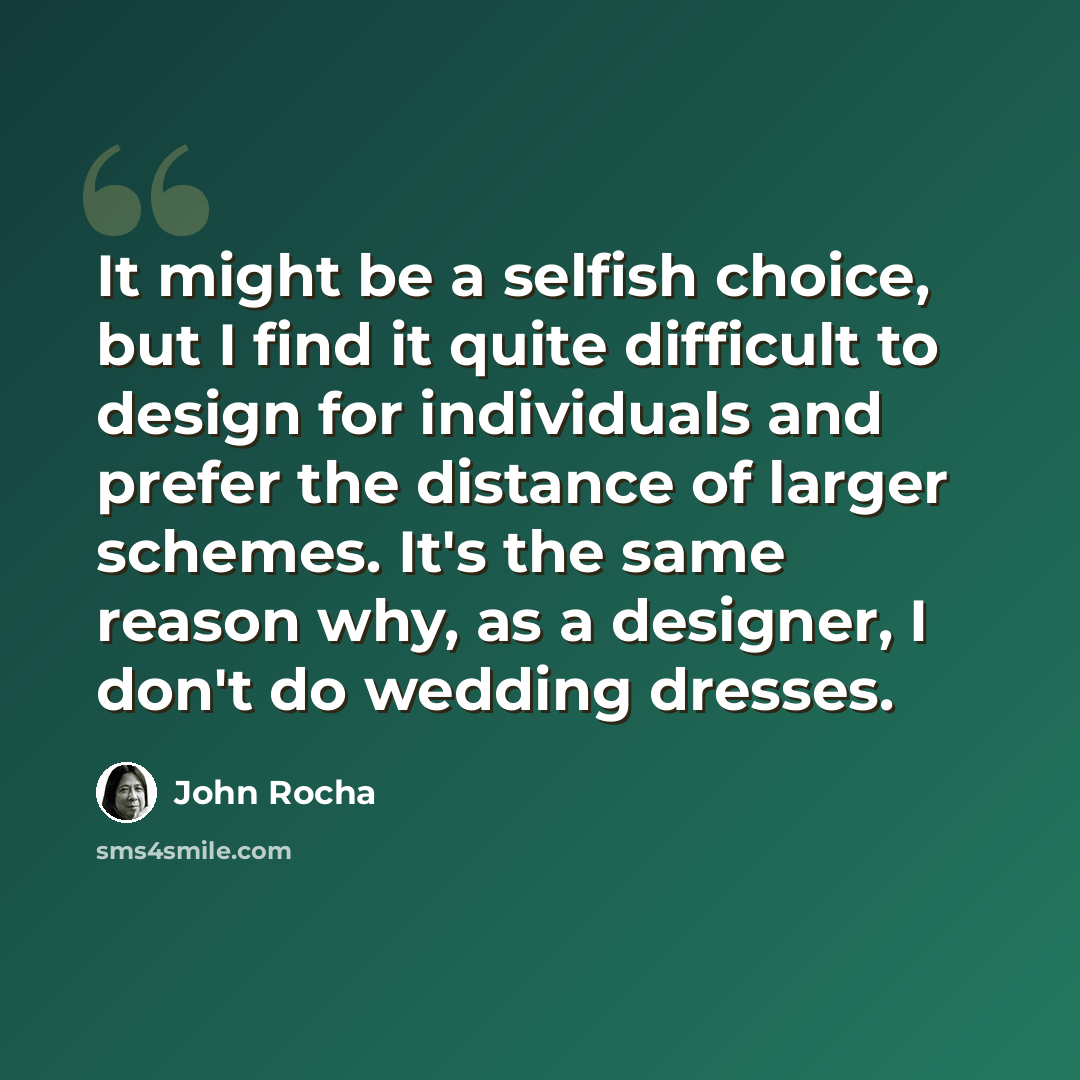 “It might be a selfish choice, but I find it quite difficult to design for individuals and prefer the distance of larger schemes. It's the same reason why, as a designer, I don't do wedding dresses.” quote by John Rocha