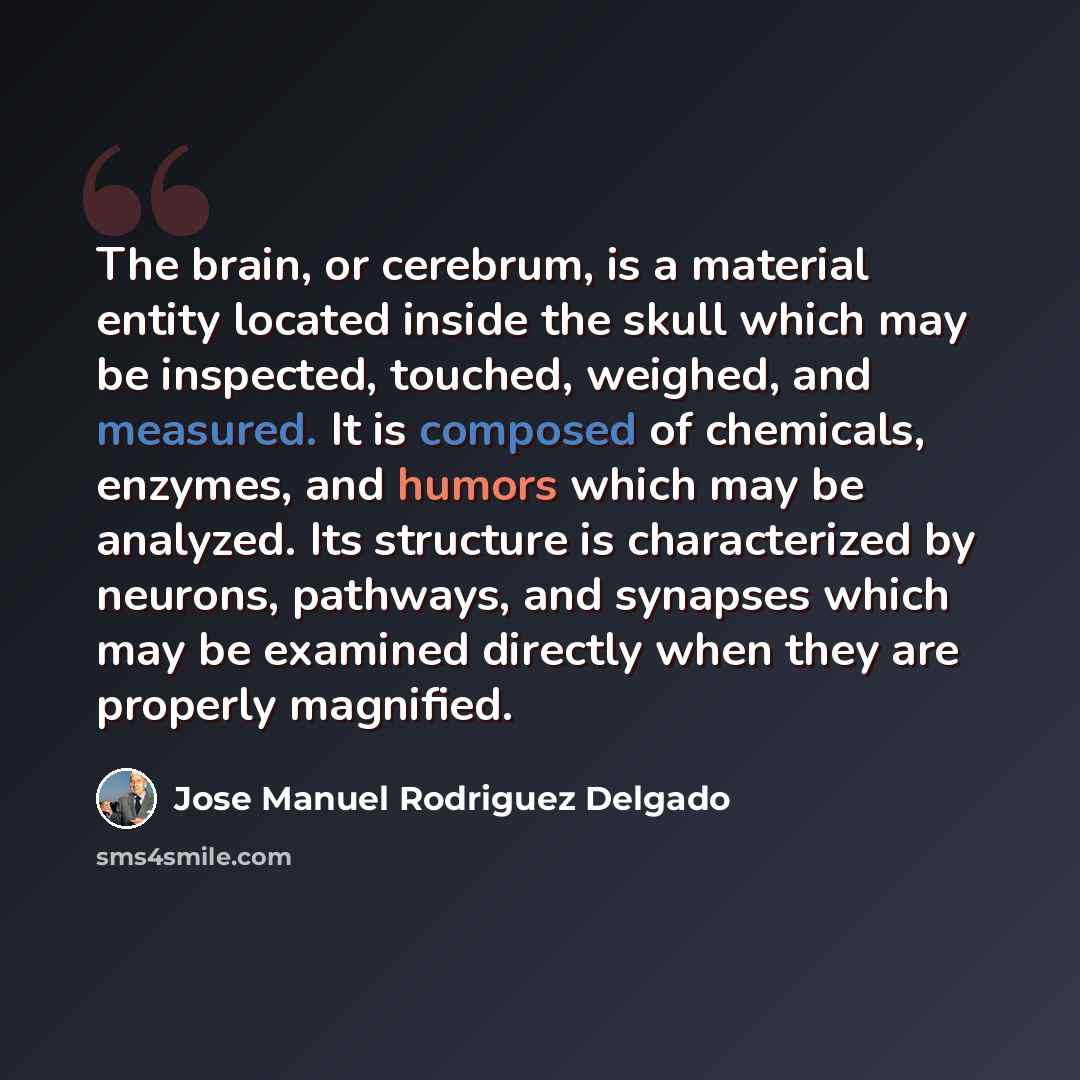 “The brain, or cerebrum, is a material entity located inside the skull which may be inspected, touched, weighed, and measured. It is composed of chemicals, enzymes, and humors which may be analyzed. Its structure is characterized by neurons, pathways, and synapses which may be examined directly…” quote by Jose Manuel Rodriguez Delgado