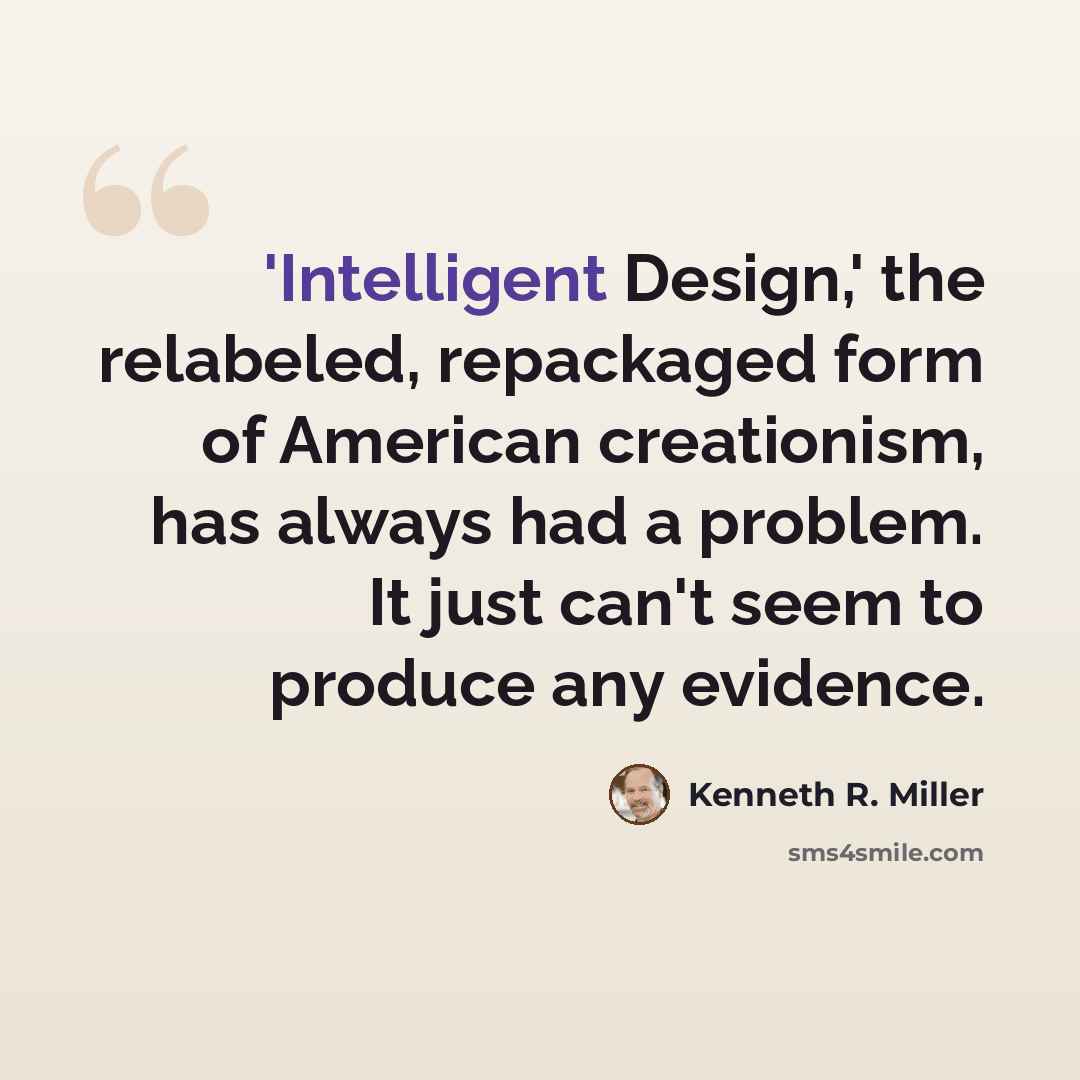 “'Intelligent Design,' the relabeled, repackaged form of American creationism, has always had a problem. It just can't seem to produce any evidence.” quote by Kenneth R. Miller