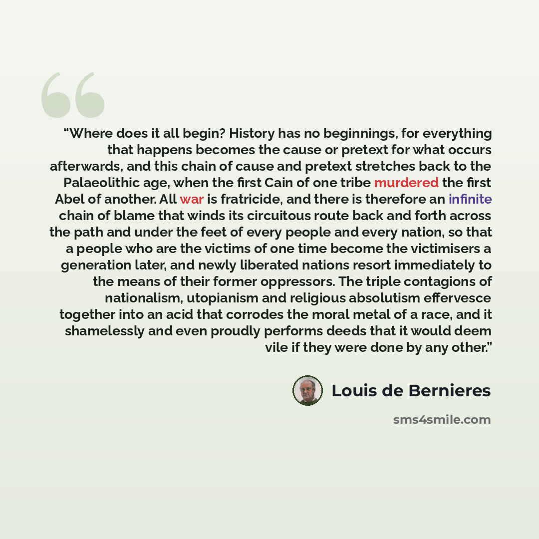 “Where does it all begin? History has no beginnings, for everything that happens becomes the cause or pretext for what occurs afterwards, and this chain of cause and pretext stretches back to the Palaeolithic age, when the first Cain of one tribe murdered the first Abel of another. All war is…” quote by Louis de Bernieres