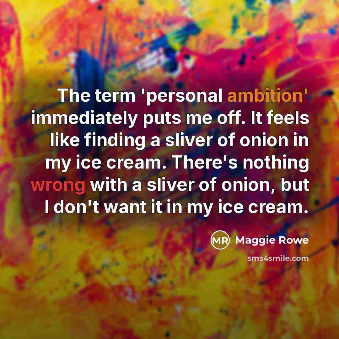 “The term 'personal ambition' immediately puts me off. It feels like finding a sliver of onion in my ice cream. There's nothing wrong with a sliver of onion, but I don't want it in my ice cream.” quote by Maggie Rowe