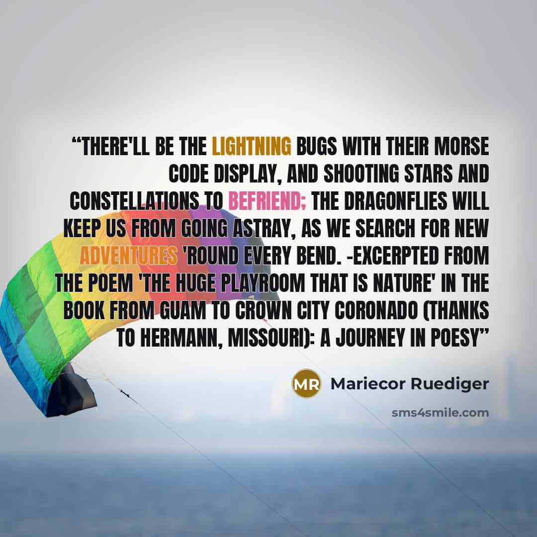 “There'll be the lightning bugs with their Morse code display, And shooting stars and constellations to befriend; The dragonflies will keep us from going astray, As we search for new adventures 'round every bend. -excerpted from the poem 'The Huge Playroom that is Nature' in the book FROM GUAM TO…” quote by Mariecor Ruediger