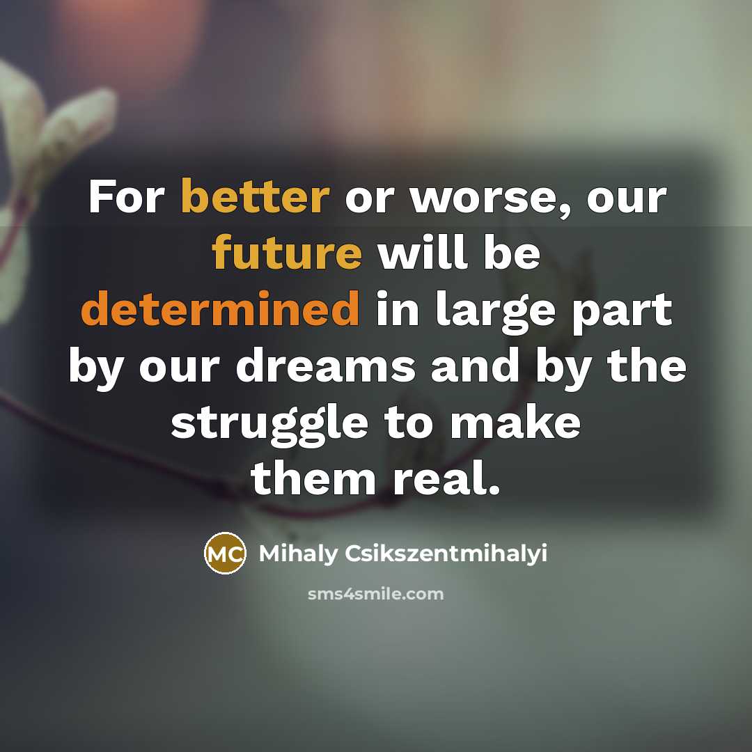 “For better or worse, our future will be determined in large part by our dreams and by the struggle to make them real.” quote by Mihaly Csikszentmihalyi