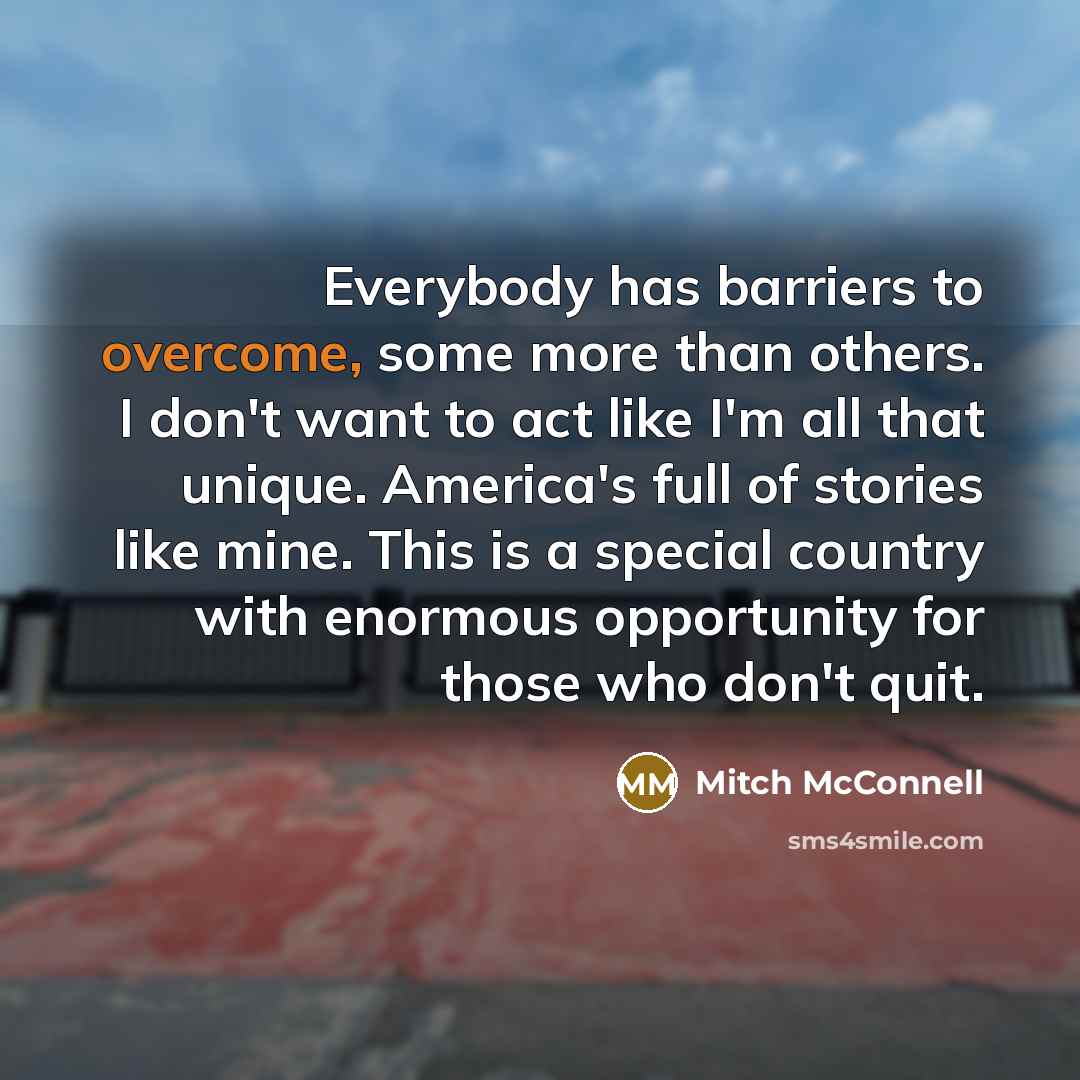 “Everybody has barriers to overcome, some more than others. I don't want to act like I'm all that unique. America's full of stories like mine. This is a special country with enormous opportunity for those who don't quit.” quote by Mitch McConnell