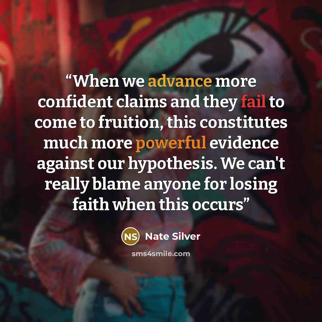 “When we advance more confident claims and they fail to come to fruition, this constitutes much more powerful evidence against our hypothesis. We can't really blame anyone for losing faith when this occurs” quote by Nate Silver