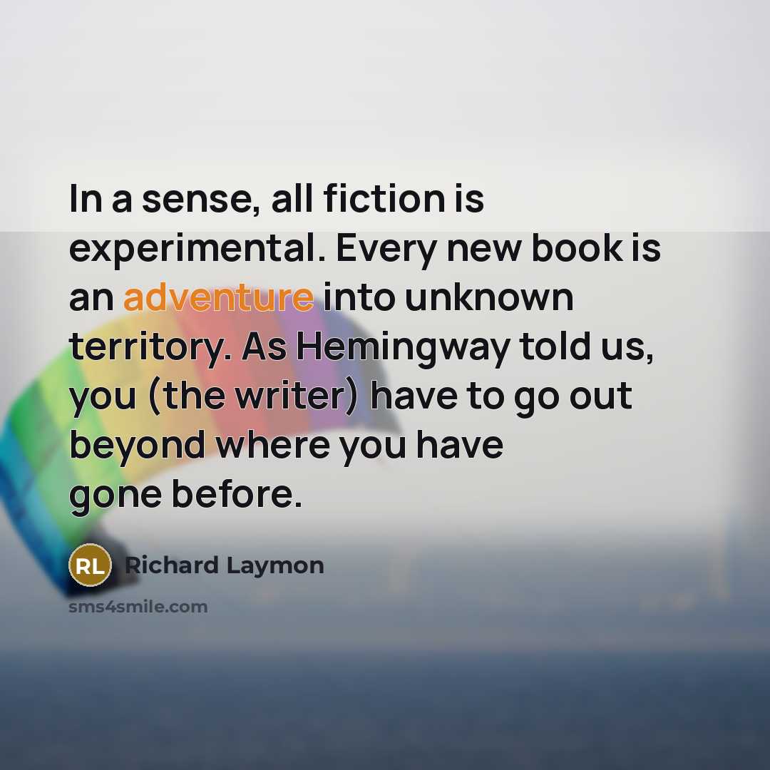 “In a sense, all fiction is experimental. Every new book is an adventure into unknown territory. As Hemingway told us, you (the writer) have to go out beyond where you have gone before.” quote by Richard Laymon