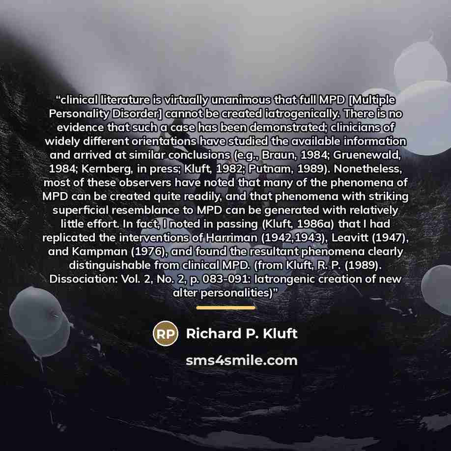 “clinical literature is virtually unanimous that full MPD [Multiple Personality Disorder] cannot be created iatrogenically. There is no evidence that such a case has been demonstrated; clinicians of widely different orientations have studied the available information and arrived at similar…” quote by Richard P. Kluft