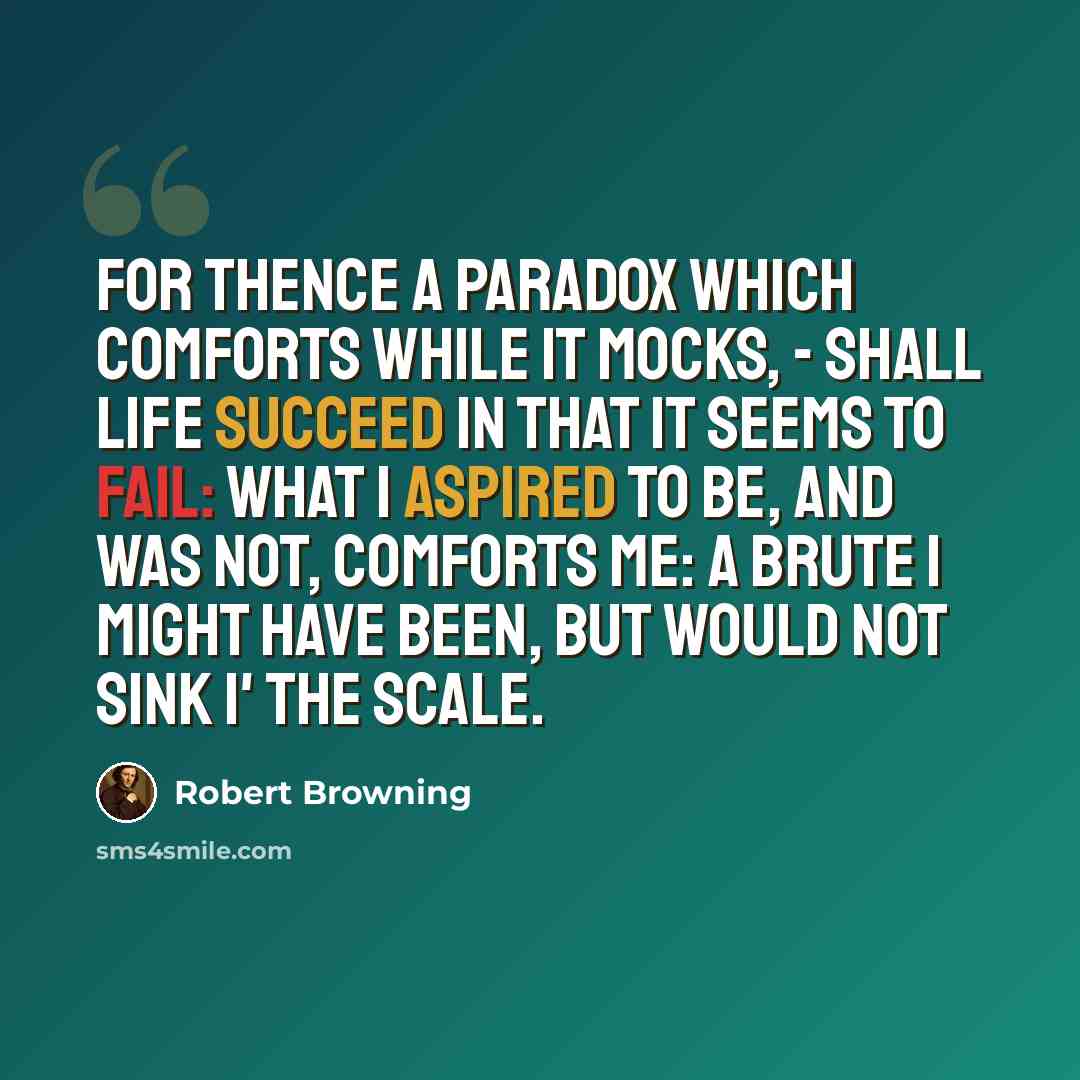 “For thence a paradox Which comforts while it mocks, - Shall life succeed in that it seems to fail: What I aspired to be, And was not, comforts me: A brute I might have been, but would not sink i' the scale.” quote by Robert Browning