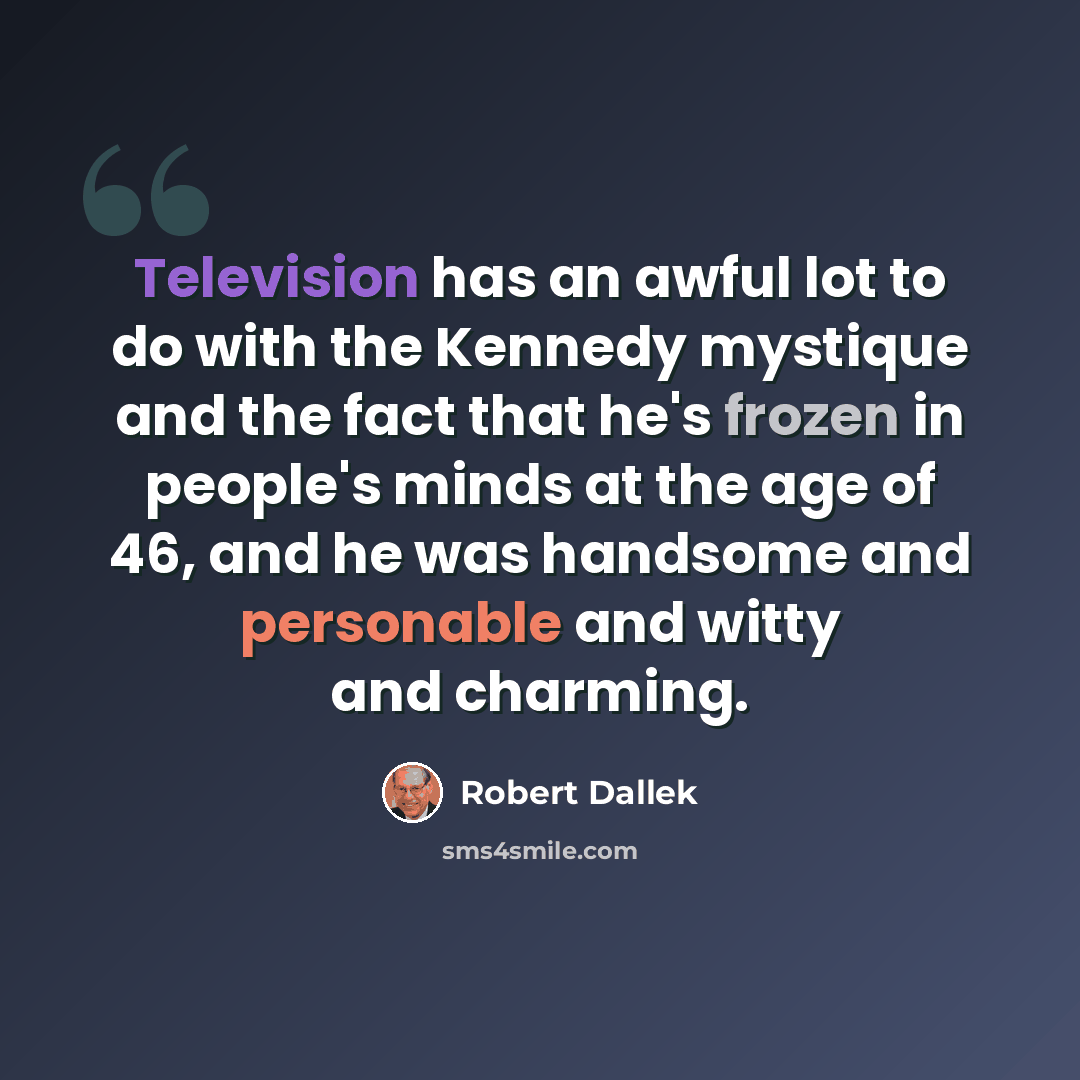 “Television has an awful lot to do with the Kennedy mystique and the fact that he's frozen in people's minds at the age of 46, and he was handsome and personable and witty and charming.” quote by Robert Dallek