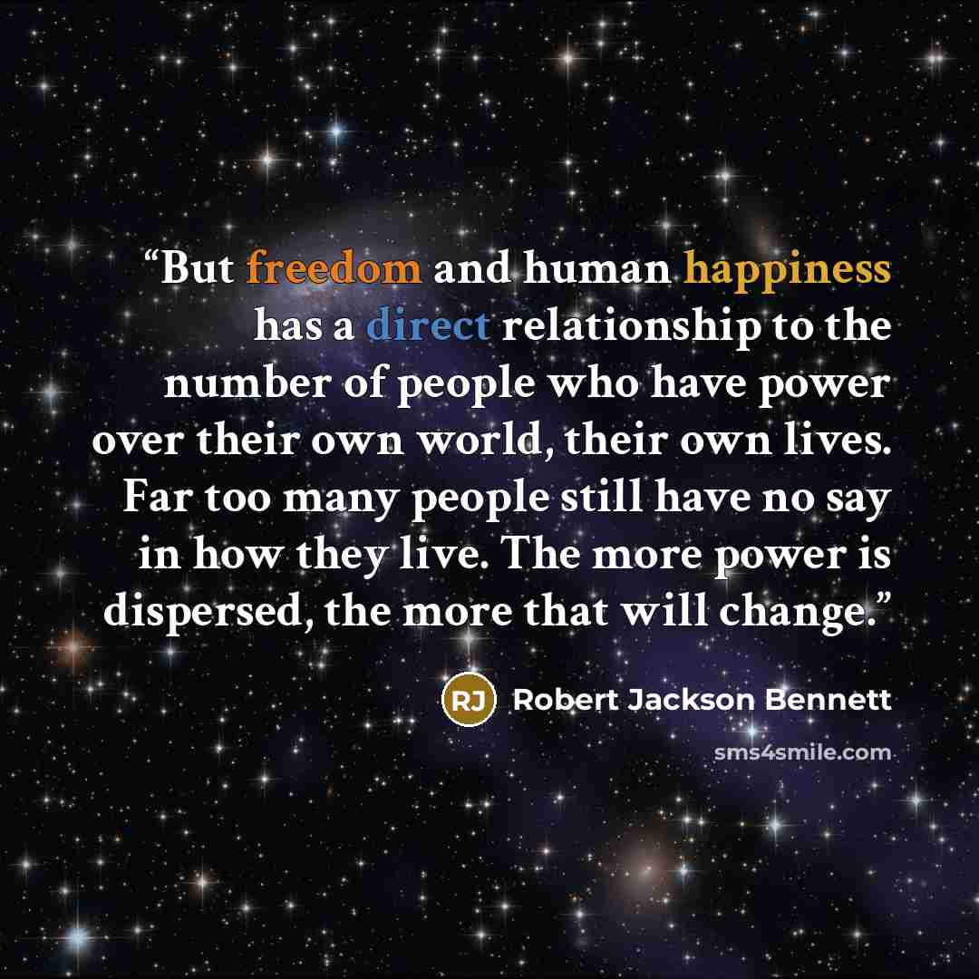 “But freedom and human happiness has a direct relationship to the number of people who have power over their own world, their own lives. Far too many people still have no say in how they live. The more power is dispersed, the more that will change.” quote by Robert Jackson Bennett
