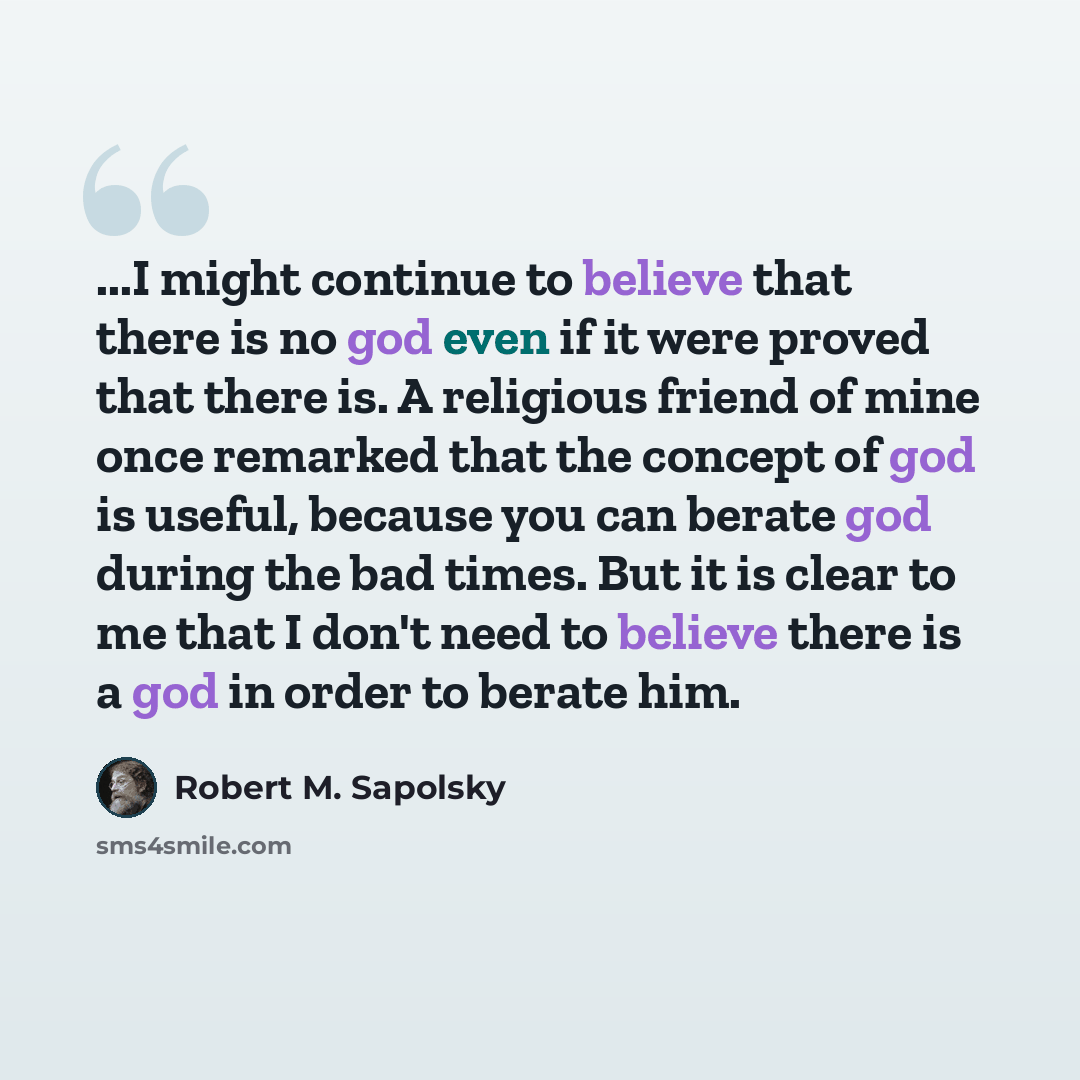 “...I might continue to believe that there is no god even if it were proved that there is. A religious friend of mine once remarked that the concept of god is useful, because you can berate god during the bad times. But it is clear to me that I don't need to believe there is a god in order to…” quote by Robert M. Sapolsky