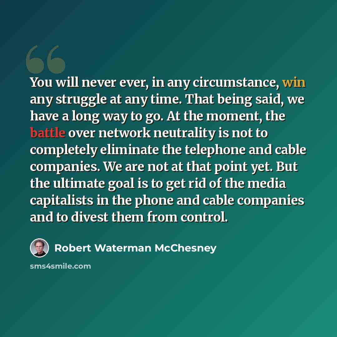 “You will never ever, in any circumstance, win any struggle at any time. That being said, we have a long way to go. At the moment, the battle over network neutrality is not to completely eliminate the telephone and cable companies. We are not at that point yet. But the ultimate goal is to get rid…” quote by Robert Waterman McChesney