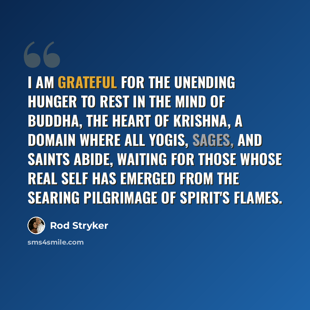 “I am grateful for the unending hunger to rest in the mind of Buddha, the heart of Krishna, a domain where all yogis, sages, and saints abide, waiting for those whose real self has emerged from the searing pilgrimage of Spirit's flames.” quote by Rod Stryker