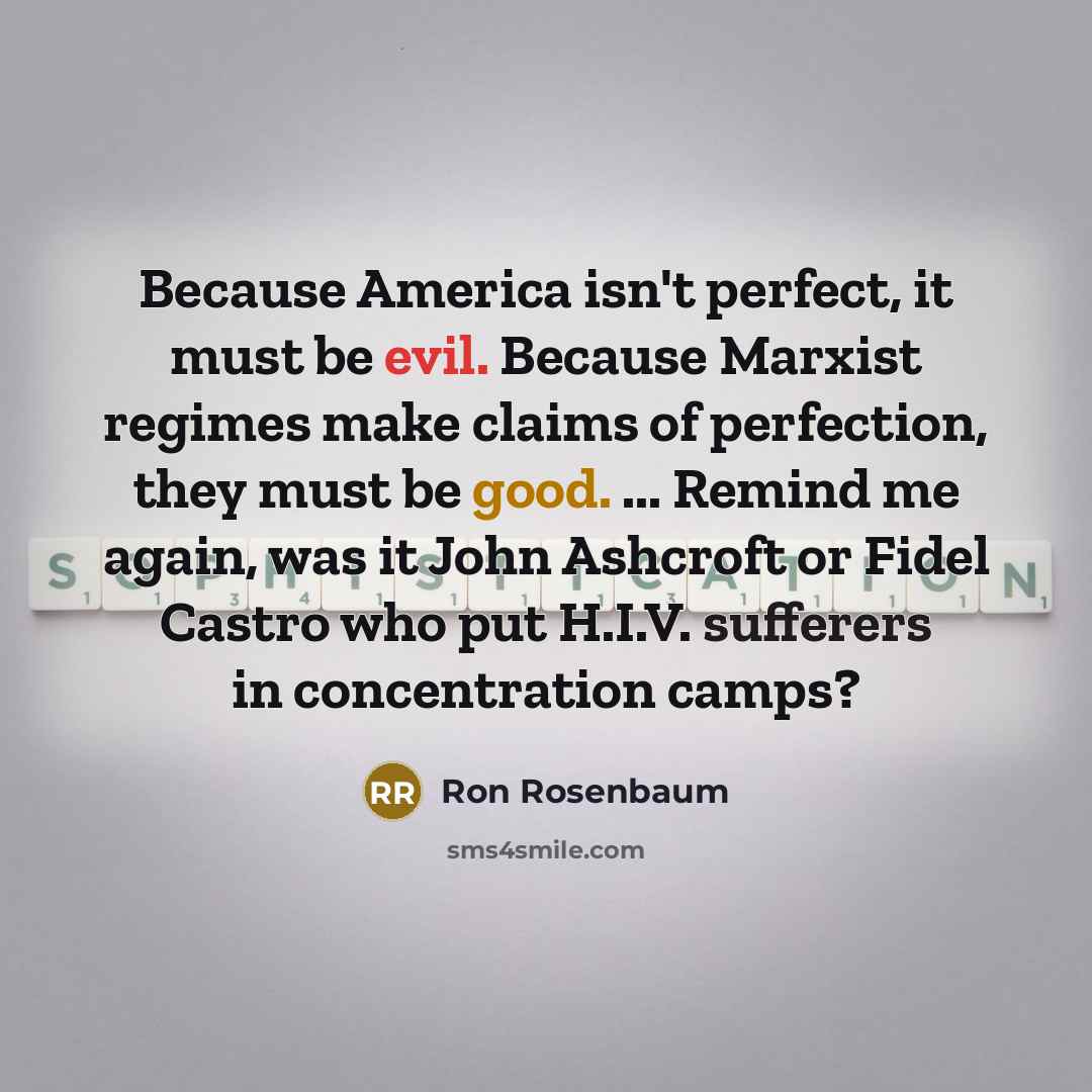 “Because America isn't perfect, it must be evil. Because Marxist regimes make claims of perfection, they must be good. ... Remind me again, was it John Ashcroft or Fidel Castro who put H.I.V. sufferers in concentration camps?” quote by Ron Rosenbaum