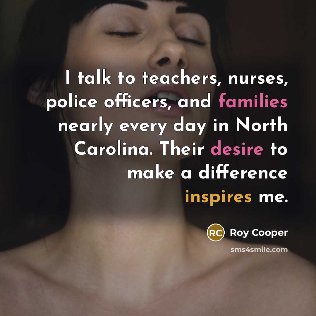 “I talk to teachers, nurses, police officers, and families nearly every day in North Carolina. Their desire to make a difference inspires me.” quote by Roy Cooper