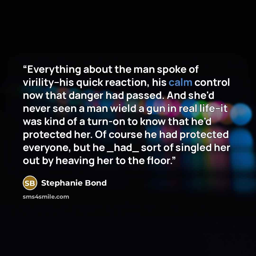 “Everything about the man spoke of virility--his quick reaction, his calm control now that danger had passed. And she'd never seen a man wield a gun in real life--it was kind of a turn-on to know that he'd protected her. Of course he had protected everyone, but he _had_ sort of singled her out by…” quote by Stephanie Bond