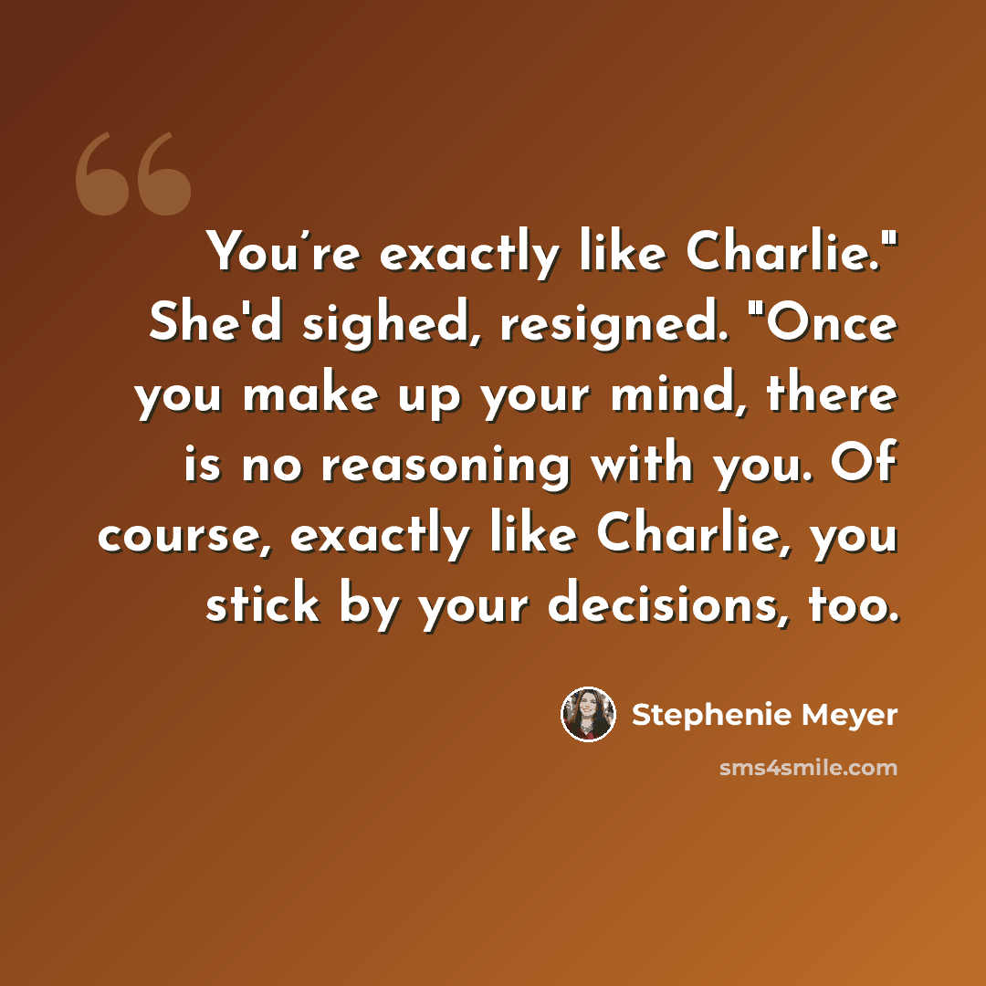 “You’re exactly like Charlie." She'd sighed, resigned. "Once you make up your mind, there is no reasoning with you. Of course, exactly like Charlie, you stick by your decisions, too.” quote by Stephenie Meyer