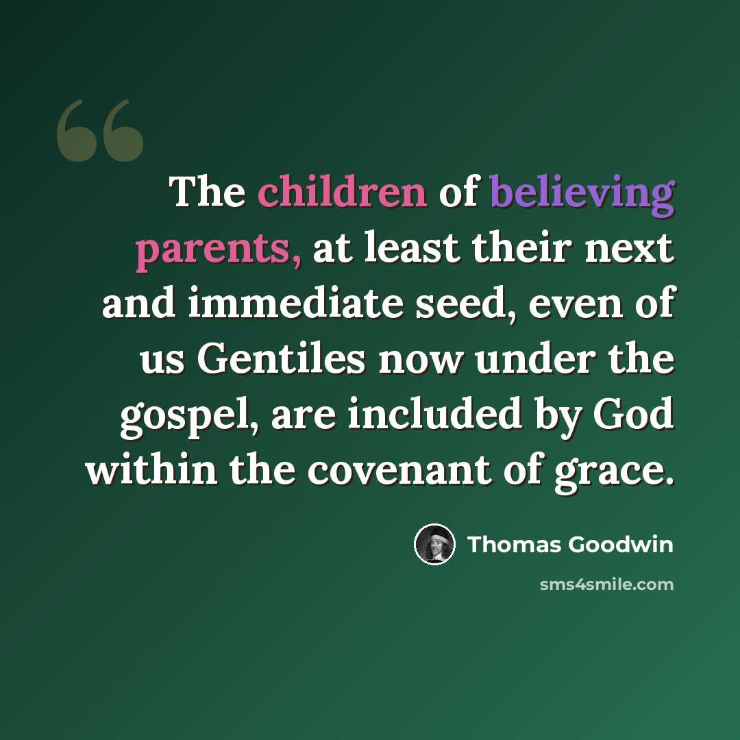 “The children of believing parents, at least their next and immediate seed, even of us Gentiles now under the gospel, are included by God within the covenant of grace.” quote by Thomas Goodwin