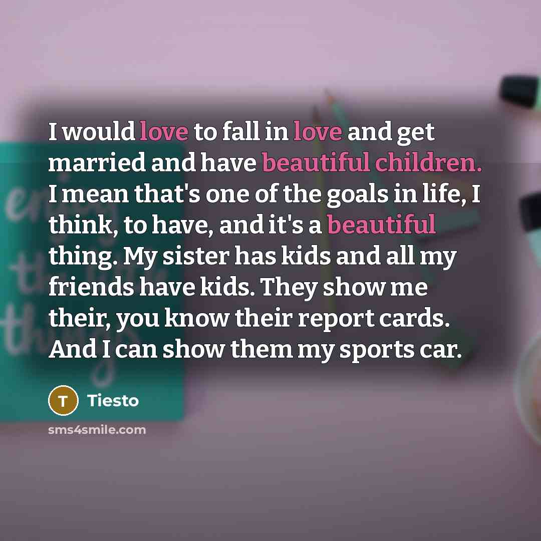 “I would love to fall in love and get married and have beautiful children. I mean that's one of the goals in life, I think, to have, and it's a beautiful thing. My sister has kids and all my friends have kids. They show me their, you know their report cards. And I can show them my sports car.” quote by Tiesto