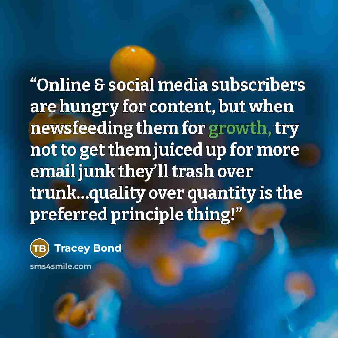 “Online & social media subscribers are hungry for content, but when newsfeeding them for growth, try not to get them juiced up for more email junk they’ll trash over trunk…quality over quantity is the preferred principle thing!” quote by Tracey Bond