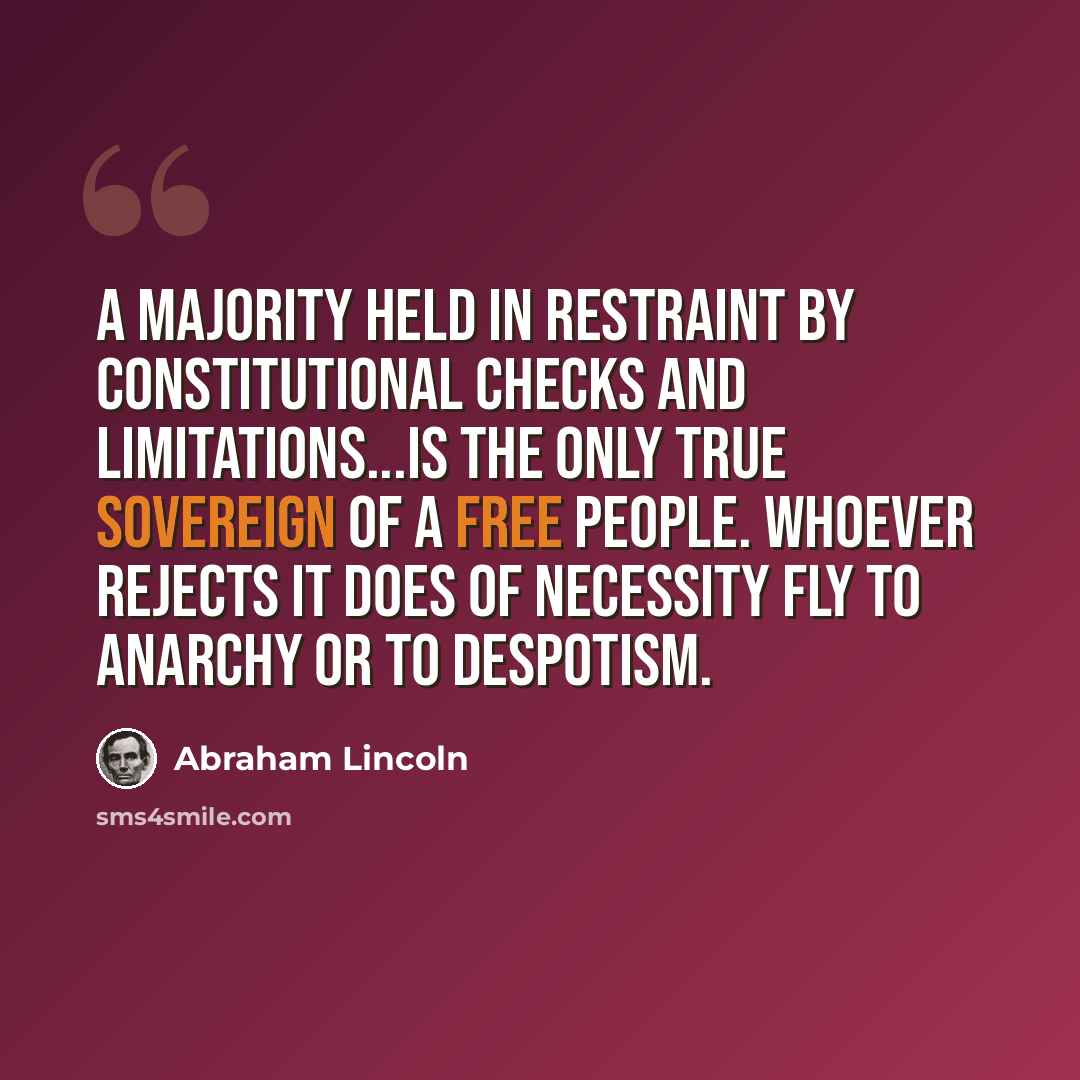 “A majority held in restraint by constitutional checks and limitations...is the only true sovereign of a free people. Whoever rejects it does of necessity fly to anarchy or to despotism.” quote by Abraham Lincoln