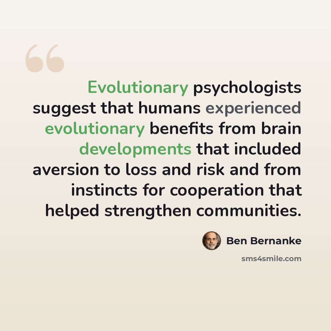 “Evolutionary psychologists suggest that humans experienced evolutionary benefits from brain developments that included aversion to loss and risk and from instincts for cooperation that helped strengthen communities.” quote by Ben Bernanke