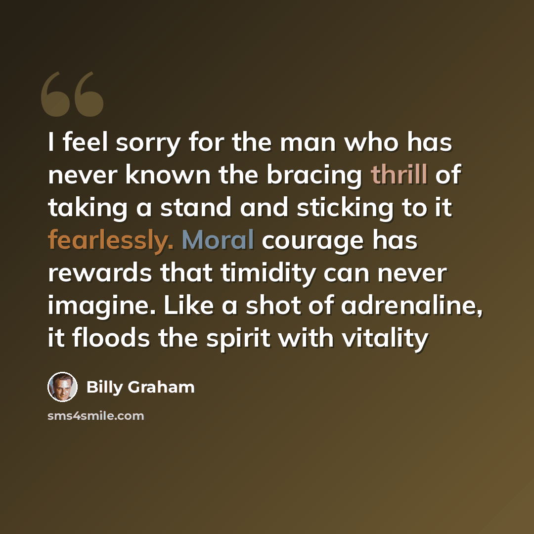 “I feel sorry for the man who has never known the bracing thrill of taking a stand and sticking to it fearlessly. Moral courage has rewards that timidity can never imagine. Like a shot of adrenaline, it floods the spirit with vitality” quote by Billy Graham