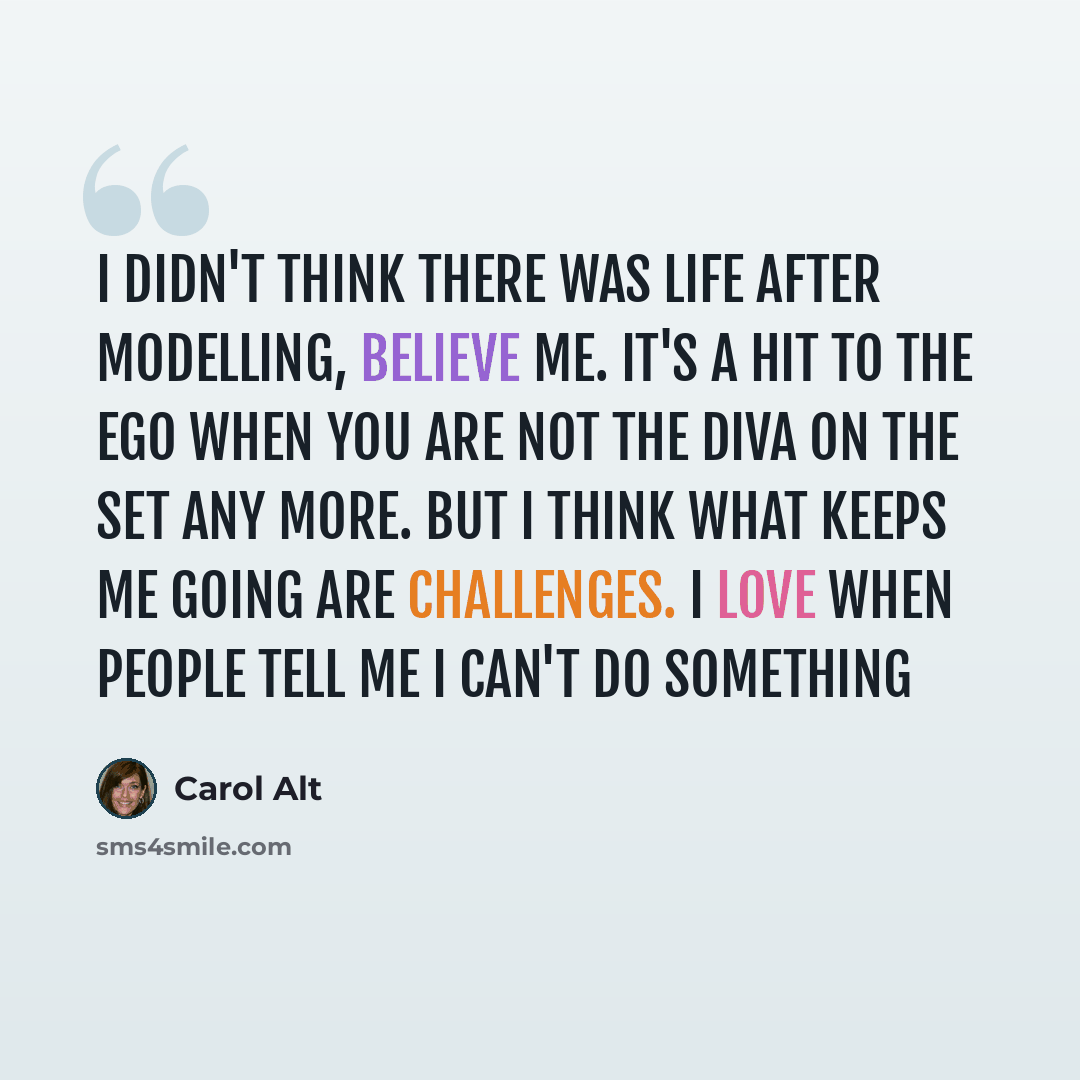 “I didn't think there was life after modelling, believe me. It's a hit to the ego when you are not the diva on the set any more. But I think what keeps me going are challenges. I love when people tell me I can't do something” quote by Carol Alt