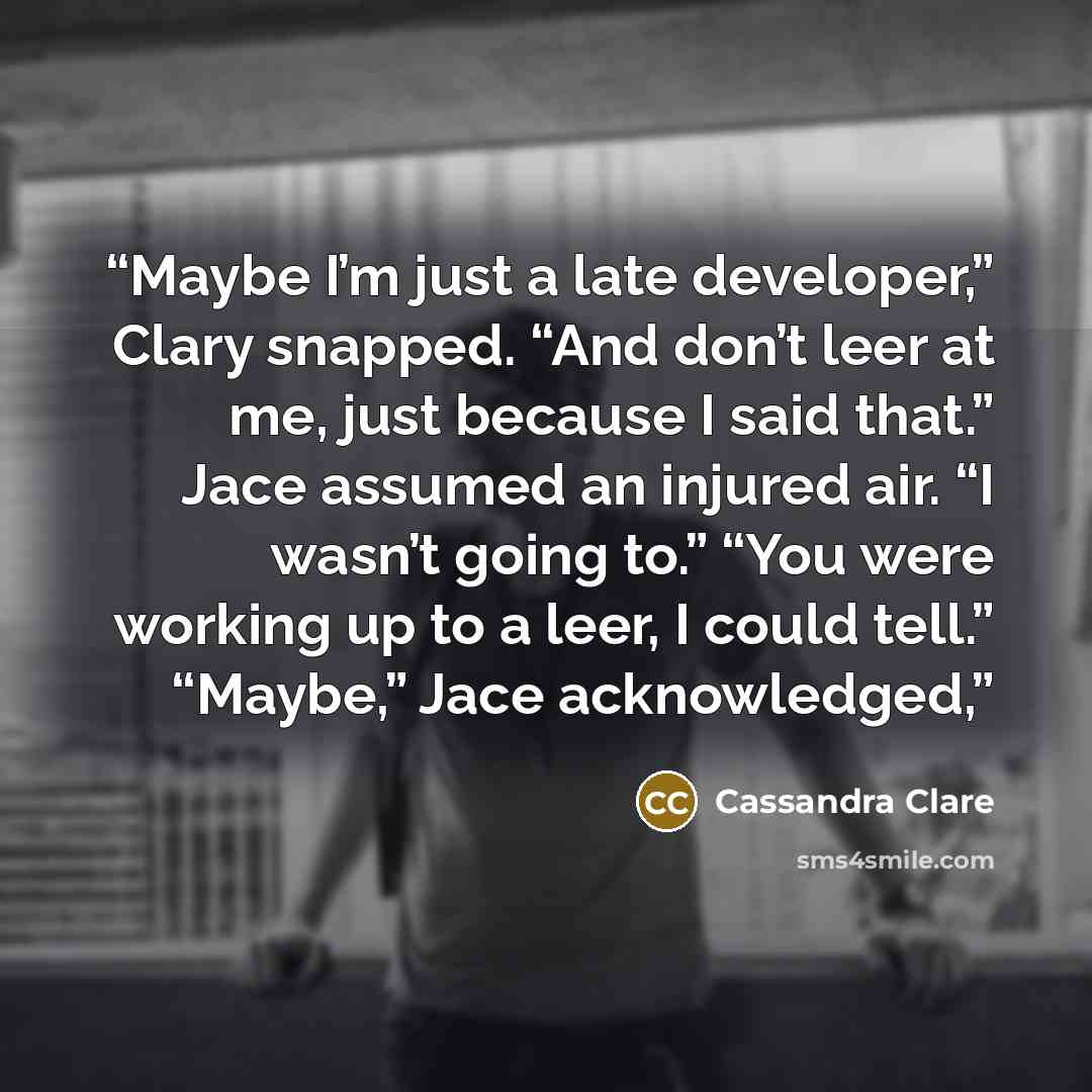 “Maybe I’m just a late developer,” Clary snapped. “And don’t leer at me, just because I said that.” Jace assumed an injured air. “I wasn’t going to.” “You were working up to a leer, I could tell.” “Maybe,” Jace acknowledged,” quote by Cassandra Clare
