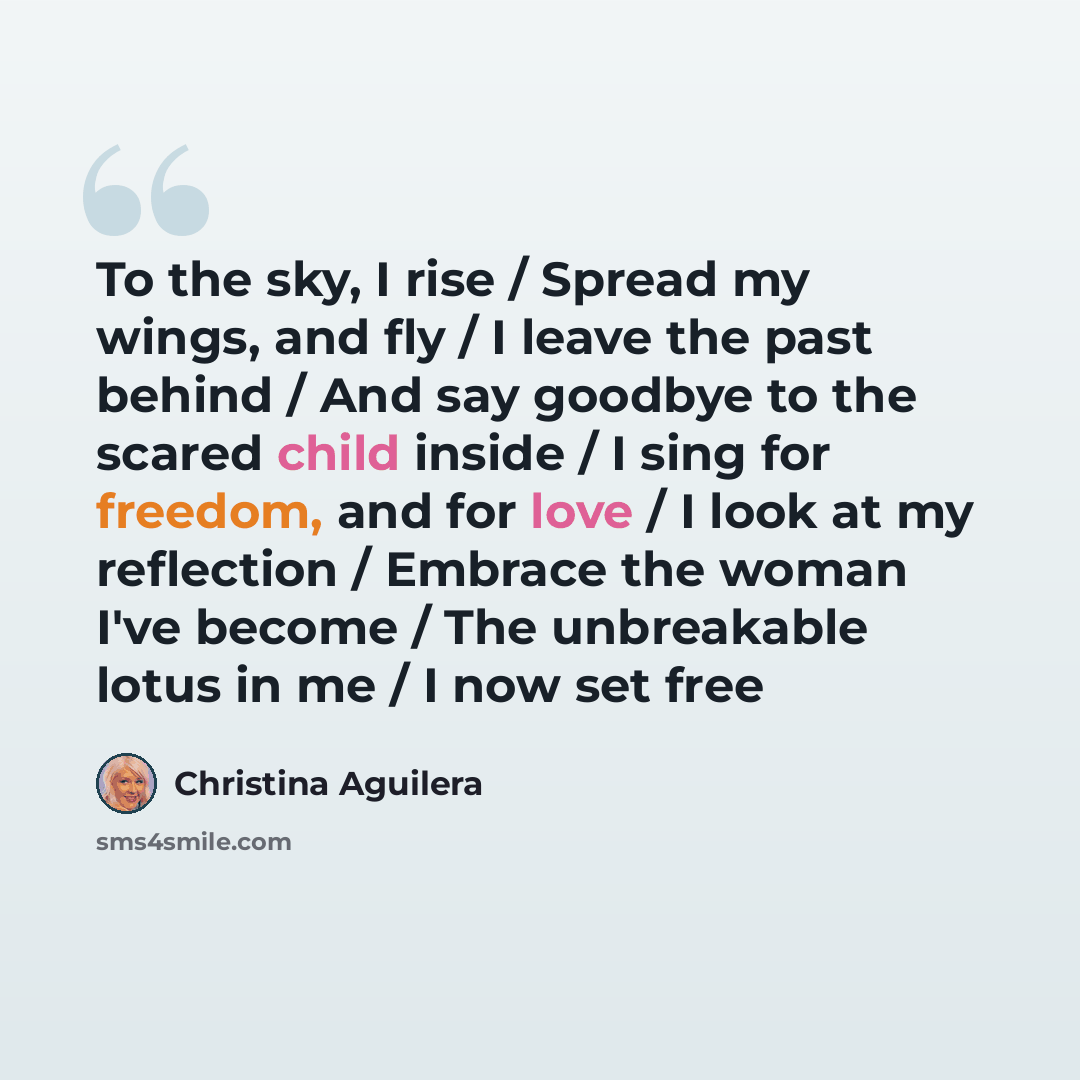 “To the sky, I rise / Spread my wings, and fly / I leave the past behind / And say goodbye to the scared child inside / I sing for freedom, and for love / I look at my reflection / Embrace the woman I've become / The unbreakable lotus in me / I now set free” quote by Christina Aguilera