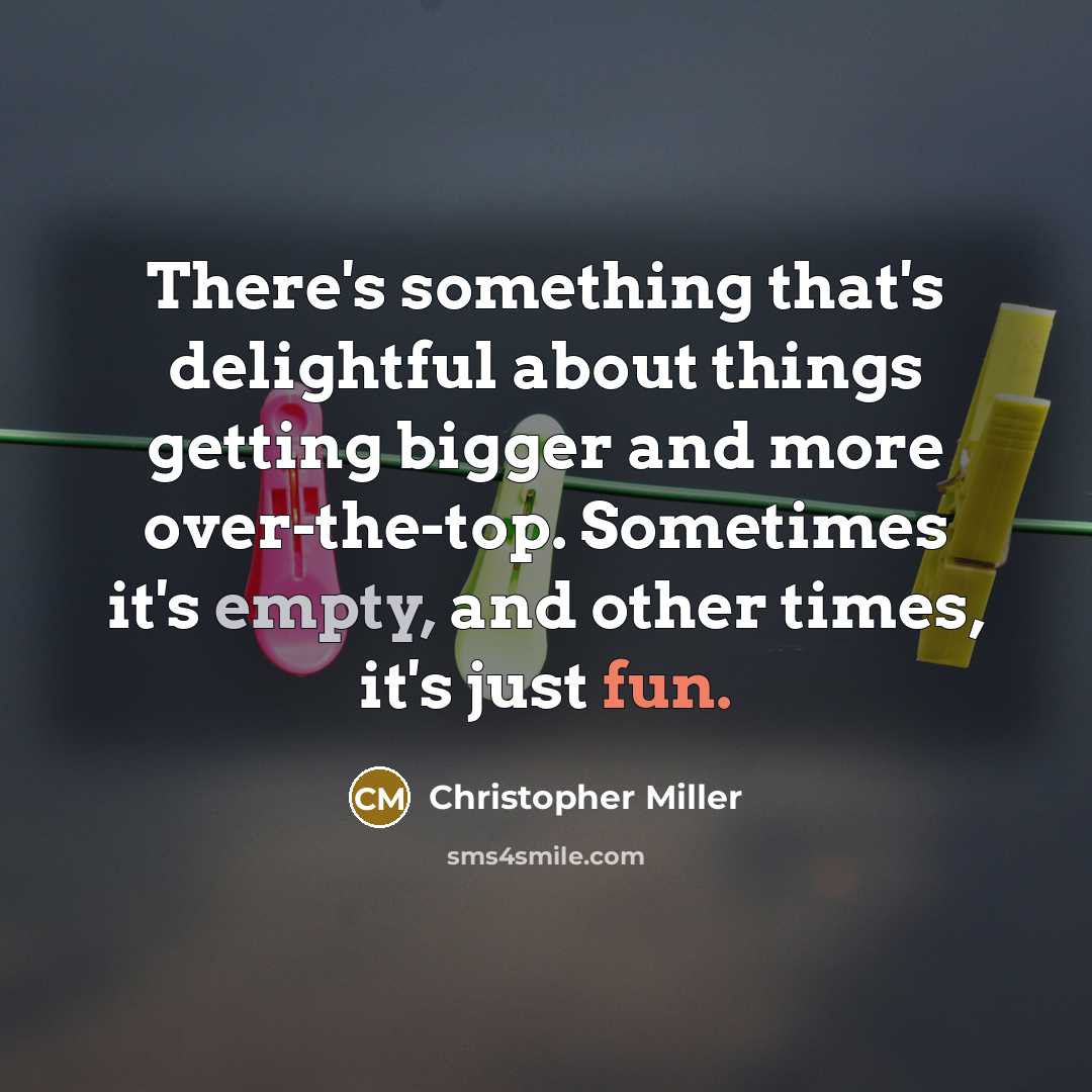 “There's something that's delightful about things getting bigger and more over-the-top. Sometimes it's empty, and other times, it's just fun.” quote by Christopher Miller
