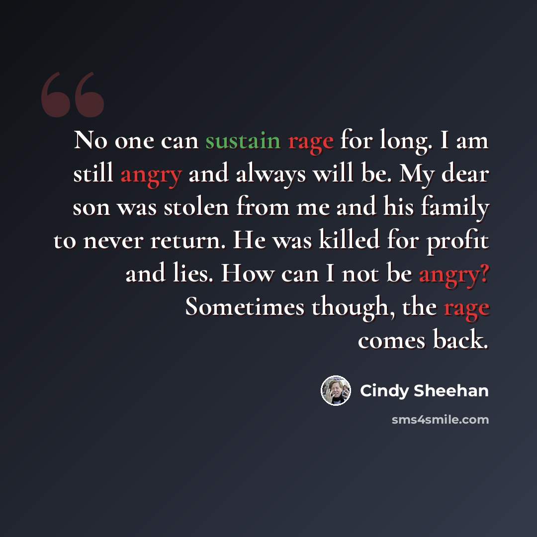 “No one can sustain rage for long. I am still angry and always will be. My dear son was stolen from me and his family to never return. He was killed for profit and lies. How can I not be angry? Sometimes though, the rage comes back.” quote by Cindy Sheehan
