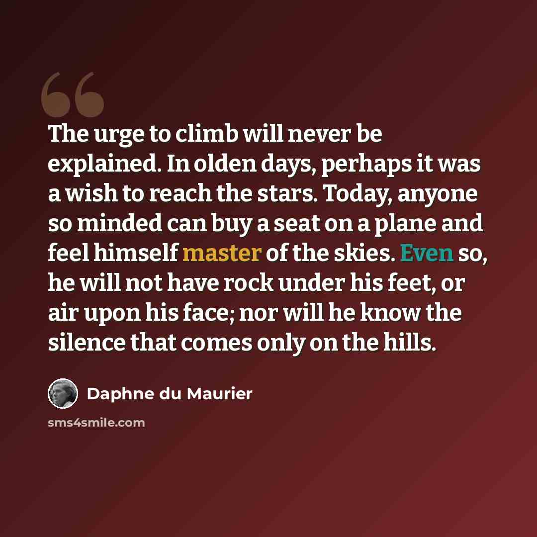 “The urge to climb will never be explained. In olden days, perhaps it was a wish to reach the stars. Today, anyone so minded can buy a seat on a plane and feel himself master of the skies. Even so, he will not have rock under his feet, or air upon his face; nor will he know the silence that comes…” quote by Daphne du Maurier
