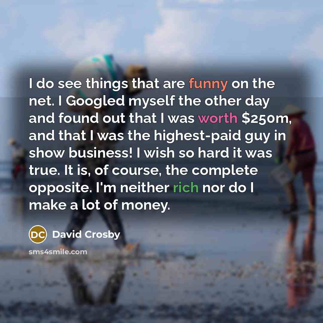 “I do see things that are funny on the net. I Googled myself the other day and found out that I was worth $250m, and that I was the highest-paid guy in show business! I wish so hard it was true. It is, of course, the complete opposite. I'm neither rich nor do I make a lot of money.” quote by David Crosby