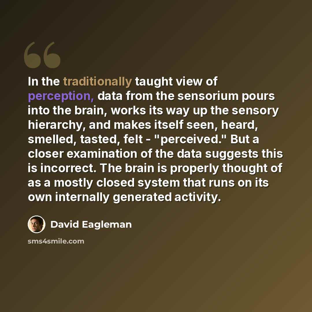 “In the traditionally taught view of perception, data from the sensorium pours into the brain, works its way up the sensory hierarchy, and makes itself seen, heard, smelled, tasted, felt - "perceived." But a closer examination of the data suggests this is incorrect. The brain is properly thought of…” quote by David Eagleman