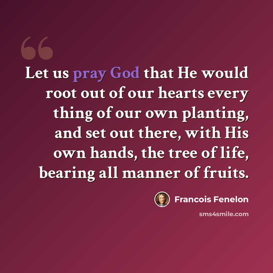 “Let us pray God that He would root out of our hearts every thing of our own planting, and set out there, with His own hands, the tree of life, bearing all manner of fruits.” quote by Francois Fenelon