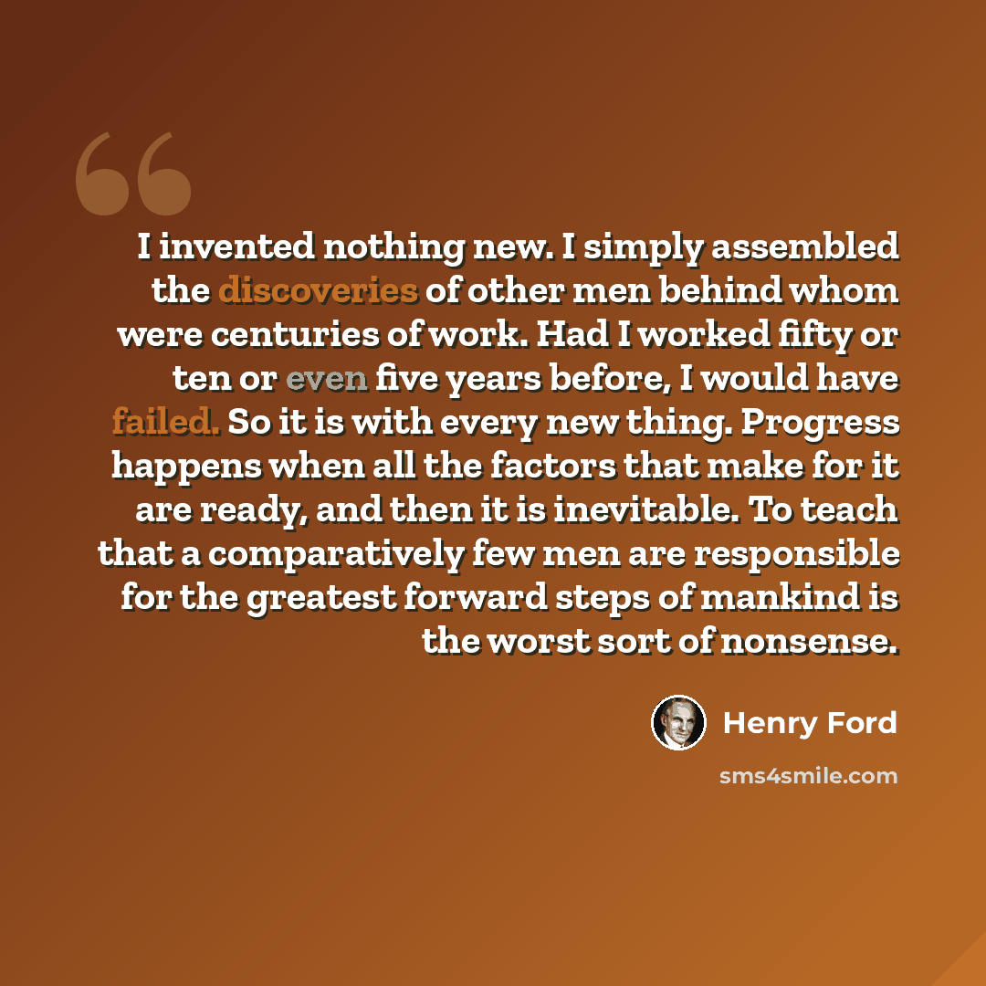 “I invented nothing new. I simply assembled the discoveries of other men behind whom were centuries of work. Had I worked fifty or ten or even five years before, I would have failed. So it is with every new thing. Progress happens when all the factors that make for it are ready, and then it is…” quote by Henry Ford