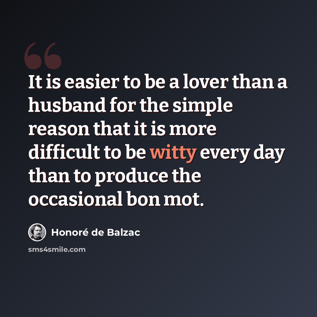 “It is easier to be a lover than a husband for the simple reason that it is more difficult to be witty every day than to produce the occasional bon mot.” quote by Honore De Balzac