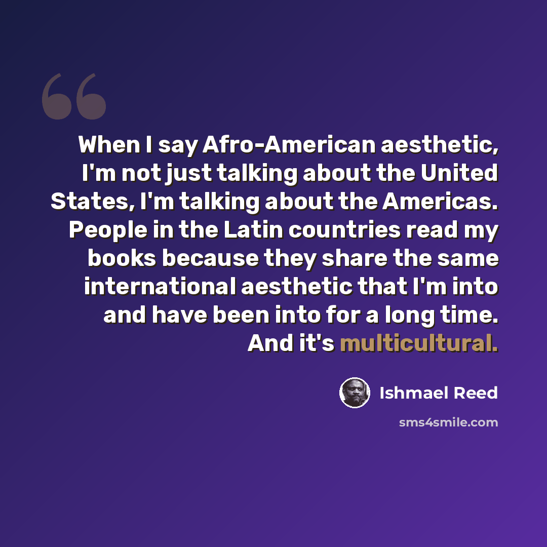 “When I say Afro-American aesthetic, I'm not just talking about the United States, I'm talking about the Americas. People in the Latin countries read my books because they share the same international aesthetic that I'm into and have been into for a long time. And it's multicultural.” quote by Ishmael Reed