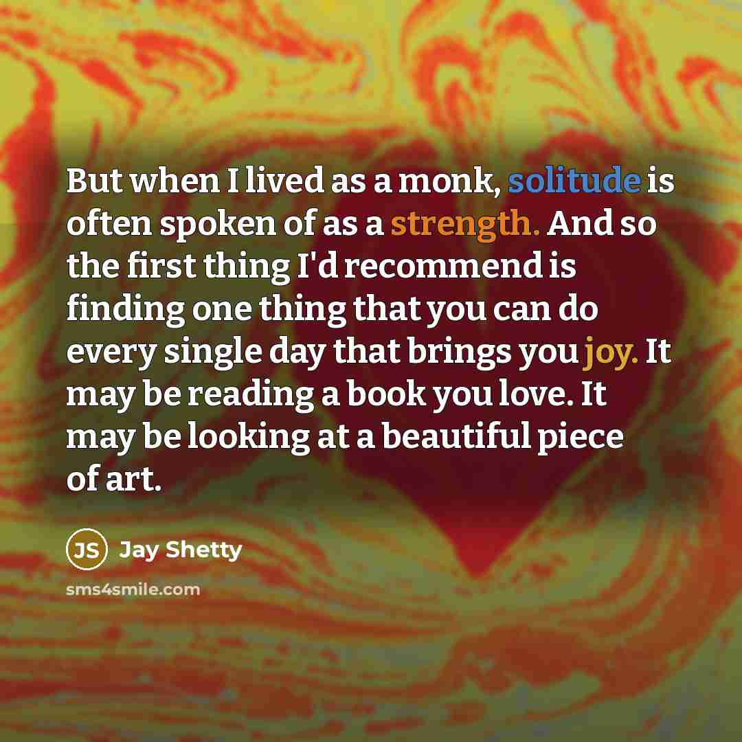 “But when I lived as a monk, solitude is often spoken of as a strength. And so the first thing I'd recommend is finding one thing that you can do every single day that brings you joy. It may be reading a book you love. It may be looking at a beautiful piece of art.” quote by Jay Shetty