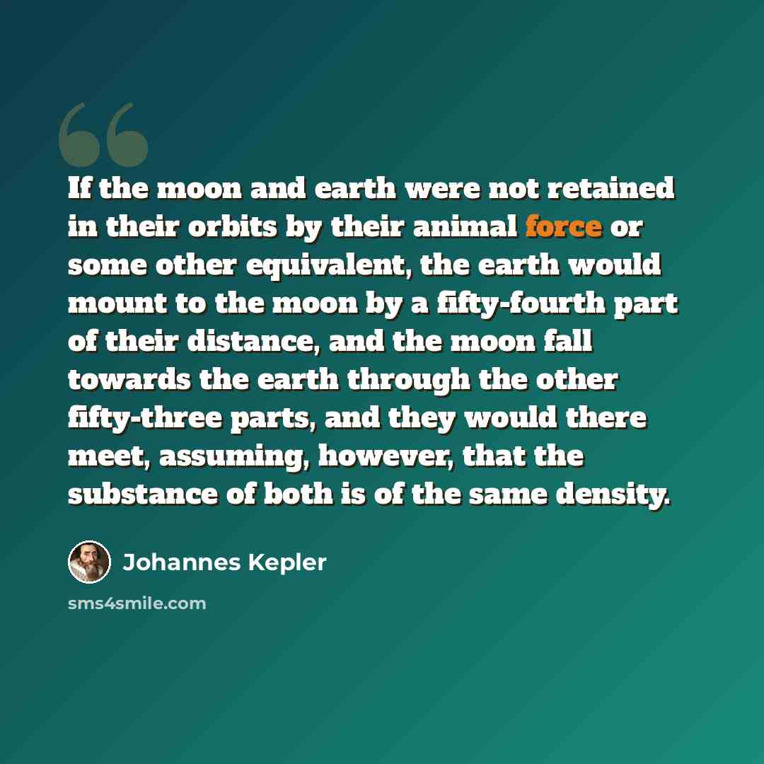 “If the moon and earth were not retained in their orbits by their animal force or some other equivalent, the earth would mount to the moon by a fifty-fourth part of their distance, and the moon fall towards the earth through the other fifty-three parts, and they would there meet, assuming, however…” quote by Johannes Kepler